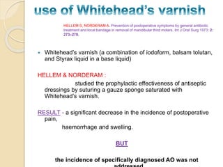  Whitehead’s varnish (a combination of iodoform, balsam tolutan,
and Styrax liquid in a base liquid)
HELLEM & NORDERAM :
studied the prophylactic effectiveness of antiseptic
dressings by suturing a gauze sponge saturated with
Whitehead’s varnish.
RESULT - a significant decrease in the incidence of postoperative
pain,
haemorrhage and swelling.
BUT
the incidence of specifically diagnosed AO was not
HELLEM S, NORDERAM A. Prevention of postoperative symptoms by general antibiotic
treatment and local bandage in removal of mandibular third molars. Int J Oral Surg 1973: 2:
273–278.
 