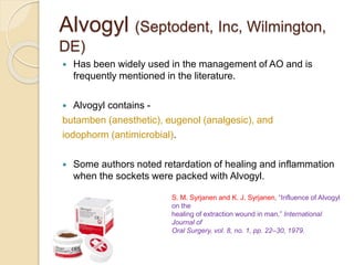 Alvogyl (Septodent, Inc, Wilmington,
DE)
 Has been widely used in the management of AO and is
frequently mentioned in the literature.
 Alvogyl contains -
butamben (anesthetic), eugenol (analgesic), and
iodophorm (antimicrobial).
 Some authors noted retardation of healing and inflammation
when the sockets were packed with Alvogyl.
S. M. Syrjanen and K. J. Syrjanen, “Influence of Alvogyl
on the
healing of extraction wound in man,” International
Journal of
Oral Surgery, vol. 8, no. 1, pp. 22–30, 1979.
 