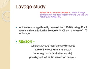 Lavage study
 Incidence was significantly reduced from 10.9% using 25 ml
normal saline solution for lavage to 5.9% with the use of 175
ml lavage.
sufficient lavage mechanically removes
more of the root remnants and/or
bone fragments (and other debris)
possibly still left in the extraction socket .
SWEET JB, BUTLER DP, DRAGER JL. Effects of lavage
techniques with third molar surgery. Oral Surg Oral Med Oral
Pathol 1976: 41: 152–168.
 