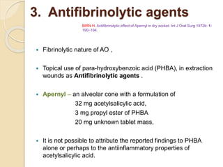 3. Antifibrinolytic agents
 Fibrinolytic nature of AO ,
 Topical use of para-hydroxybenzoic acid (PHBA), in extraction
wounds as Antifibrinolytic agents .
 Apernyl – an alveolar cone with a formulation of
32 mg acetylsalicylic acid,
3 mg propyl ester of PHBA
20 mg unknown tablet mass,
 It is not possible to attribute the reported findings to PHBA
alone or perhaps to the antiinflammatory properties of
acetylsalicylic acid.
BIRN H. Antifibrinolytic effect of Apernyl in dry socket. Int J Oral Surg 1972b: 1:
190–194.
 