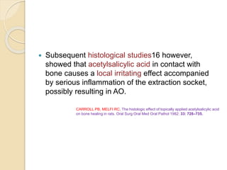  Subsequent histological studies16 however,
showed that acetylsalicylic acid in contact with
bone causes a local irritating effect accompanied
by serious inflammation of the extraction socket,
possibly resulting in AO.
CARROLL PB, MELFI RC. The histologic effect of topically applied acetylsalicylic acid
on bone healing in rats. Oral Surg Oral Med Oral Pathol 1982: 33: 728–735.
 