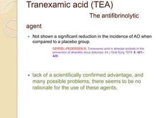 Tranexamic acid (TEA)
The antifibrinolytic
agent
 Not shown a significant reduction in the incidence of AO when
compared to a placebo group.
 lack of a scientifically confirmed advantage, and
many possible problems, there seems to be no
rationale for the use of these agents.
GERSEL-PEDERSEN N. Tranexamic acid in alveolar sockets in the
prevention of alveolitis sicca dolorosa. Int J Oral Surg 1979: 8: 421–
429.
 
