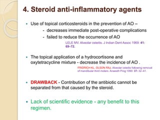 4. Steroid anti-inflammatory agents
 Use of topical corticosteroids in the prevention of AO –
- decreases immediate post-operative complications
- failed to reduce the occurrence of AO
 The topical application of a hydrocortisone and
oxytetracycline mixture - decrease the incidence of AO .
 DRAWBACK - Contribution of the antibiotic cannot be
separated from that caused by the steroid.
 Lack of scientific evidence - any benefit to this
regimen.
LELE MV. Alveolar osteitis. J Indian Dent Assoc 1969: 41:
69–72.
FRIDRICH KL, OLSON RAJ. Alveolar osteitis following removal
of mandibular third molars. Anaesth Prog 1990: 37: 32–41.
 