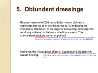 5. Obtundent dressings
 Bilateral removal of 200 mandibular molars claimed a
significant decrease in the incidence of AO following the
immediate placement of an eugenol containing dressing into
randomly selected unilateral extraction sockets, The
contralateral sockets were not packed.
 However, the irritant local effect of eugenol and the delay in
wound healing.
ALEXANDER RE. Dental extraction wound management: A case against
medicating postextraction sockets. J Oral Maxillofac Surg 2000: 58: 538–
551.
BLOOMER CR. Alveolar osteitis prevention by immediate placement of medicated
packing. Oral Surg Oral Med Oral Pathol Oral Radiol Endod 2000: 90: 282– 284
 