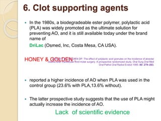 6. Clot supporting agents
 In the 1980s, a biodegradeable ester polymer, polylactic acid
(PLA) was widely promoted as the ultimate solution for
preventing AO, and it is still available today under the brand
name of
DriLac (Osmed, Inc, Costa Mesa, CA USA).
HONEY & GOLDEN :
 reported a higher incidence of AO when PLA was used in the
control group (23.6% with PLA,13.6% without).
 The latter prospective study suggests that the use of PLA might
actually increase the incidence of AO.
Lack of scientific evidence
HOOLEY JR, GOLDEN DP. The effect of polylactic acid granules on the incidence of alveolar
osteitis after mandibular third molar surgery. A prospective randomized study. Oral Surg Oral Med
Oral Pathol Oral Radiol Endod 1995: 80: 279–283.
 