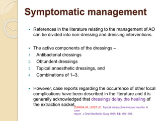 Symptomatic management
 References in the literature relating to the management of AO
can be divided into non-dressing and dressing interventions.
 The active components of the dressings –
1. Antibacterial dressings
2. Obtundent dressings
3. Topical anaesthetic dressings, and
4. Combinations of 1–3.
 However, case reports regarding the occurrence of other local
complications have been described in the literature and it is
generally acknowledged that dressings delay the healing of
the extraction socket.ZUNIGA JR, LEIST JC. Topical tetracycline-induced neuritis: A
case
report. J Oral Maxillofac Surg 1995: 53: 196–199.
 