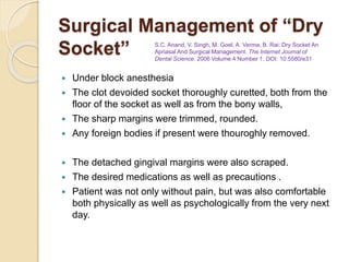 Surgical Management of “Dry
Socket”
 Under block anesthesia
 The clot devoided socket thoroughly curetted, both from the
floor of the socket as well as from the bony walls,
 The sharp margins were trimmed, rounded.
 Any foreign bodies if present were thouroghly removed.
 The detached gingival margins were also scraped.
 The desired medications as well as precautions .
 Patient was not only without pain, but was also comfortable
both physically as well as psychologically from the very next
day.
S.C. Anand, V. Singh, M. Goel, A. Verma, B. Rai: Dry Socket An
Apriasal And Surgical Management. The Internet Journal of
Dental Science. 2006 Volume 4 Number 1. DOI: 10.5580/e31
 