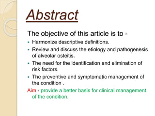 Abstract
The objective of this article is to -
 Harmonize descriptive definitions.
 Review and discuss the etiology and pathogenesis
of alveolar osteitis.
 The need for the identification and elimination of
risk factors.
 The preventive and symptomatic management of
the condition .
Aim - provide a better basis for clinical management
of the condition.
 