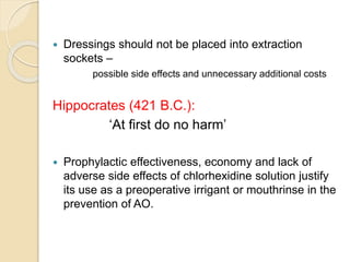  Dressings should not be placed into extraction
sockets –
possible side effects and unnecessary additional costs
Hippocrates (421 B.C.):
‘At first do no harm’
 Prophylactic effectiveness, economy and lack of
adverse side effects of chlorhexidine solution justify
its use as a preoperative irrigant or mouthrinse in the
prevention of AO.
 