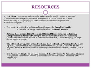 RESOURCES
 I. R. Blum: Contemporary views on dry socket (alveolar osteitis): a clinical appraisal
of standardization, aetiopathogenesis and management: a critical review. Int. J. Oral
Maxillofac. Surg. 2002; 31: 309–317. 2002 International Association of Oral and
Maxillofacial Surgeons.
 Text book – 1. textbook of oral & maxillofacial surgery by Daniel M. Laskin
2. Essential pathology for dental students by Harsh Mohan
 Antonia Kolokythas, Eliza Olech, and MichaelMiloro Alveolar Osteitis: A
Comprehensive Review of Concepts and Controversies Hindawi Publishing
Corporation International Journal of Dentistry Volume 2010, Article ID 249073, 10 pages
doi:10.1155/2010/249073.
 The Effect of Alvogyl TM When Used As a Post Extraction Packing. Soukaina T.
Ryalat1, Mohammad H. Al-Shayyab1, Ahmed Marmash1, Faleh A. Sawair1, Zaid H.
Baqain1, Ameen S. Khraisat2Jordan Journal of Pharmaceutical Sciences, Volume 4, No. 2,
2011
 S.C. Anand, V. Singh, M. Goel, A. Verma, B. Rai: Dry Socket An Apriasal And Surgical
Management. The Internet Journal of Dental Science. 2006 Volume 4 Number 1. DOI:
10.5580/e31
 