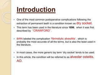 Introduction
 One of the most common postoperative complications following the
extraction of permanent teeth is a condition known as dry socket.
 This term has been used in the literature since 1896, when it was first
described by ‘’CRAWFORD’’.
 BIRN labeled the complication ‘fibrinolytic alveolitis’ . which is
probably the most accurate of all the terms, but is also the least used in
the literature.
 In most cases, the more generic lay term ‘dry socket’ tends to be used.
 In this article, the condition will be referred to as alveolar osteitis,
AO.
 