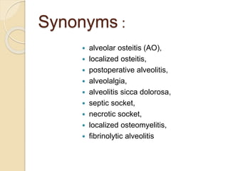 Synonyms :
 alveolar osteitis (AO),
 localized osteitis,
 postoperative alveolitis,
 alveolalgia,
 alveolitis sicca dolorosa,
 septic socket,
 necrotic socket,
 localized osteomyelitis,
 fibrinolytic alveolitis
 