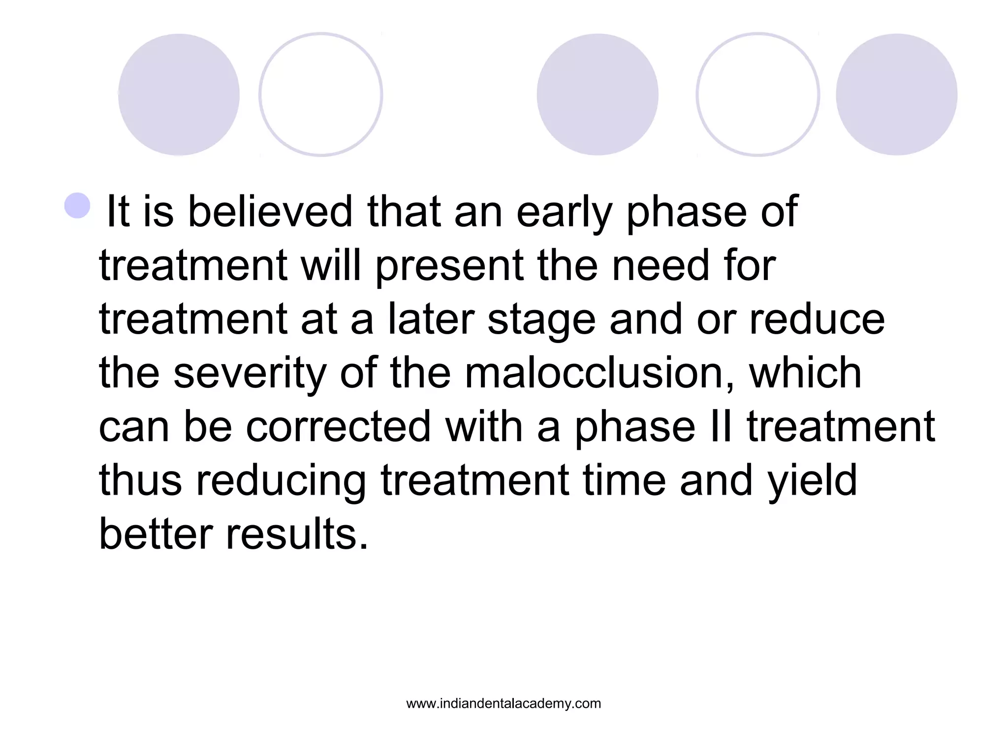 It is believed that an early phase of
treatment will present the need for
treatment at a later stage and or reduce
the severity of the malocclusion, which
can be corrected with a phase II treatment
thus reducing treatment time and yield
better results.
www.indiandentalacademy.com
 