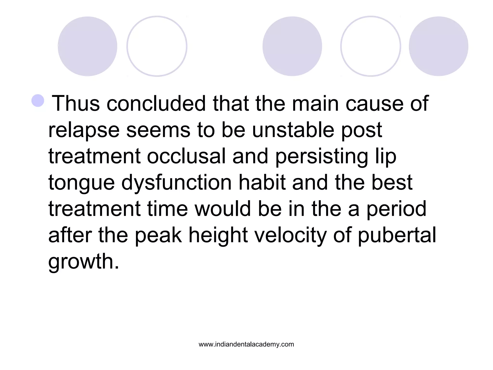 Thus concluded that the main cause of
relapse seems to be unstable post
treatment occlusal and persisting lip
tongue dysfunction habit and the best
treatment time would be in the a period
after the peak height velocity of pubertal
growth.
www.indiandentalacademy.com
 