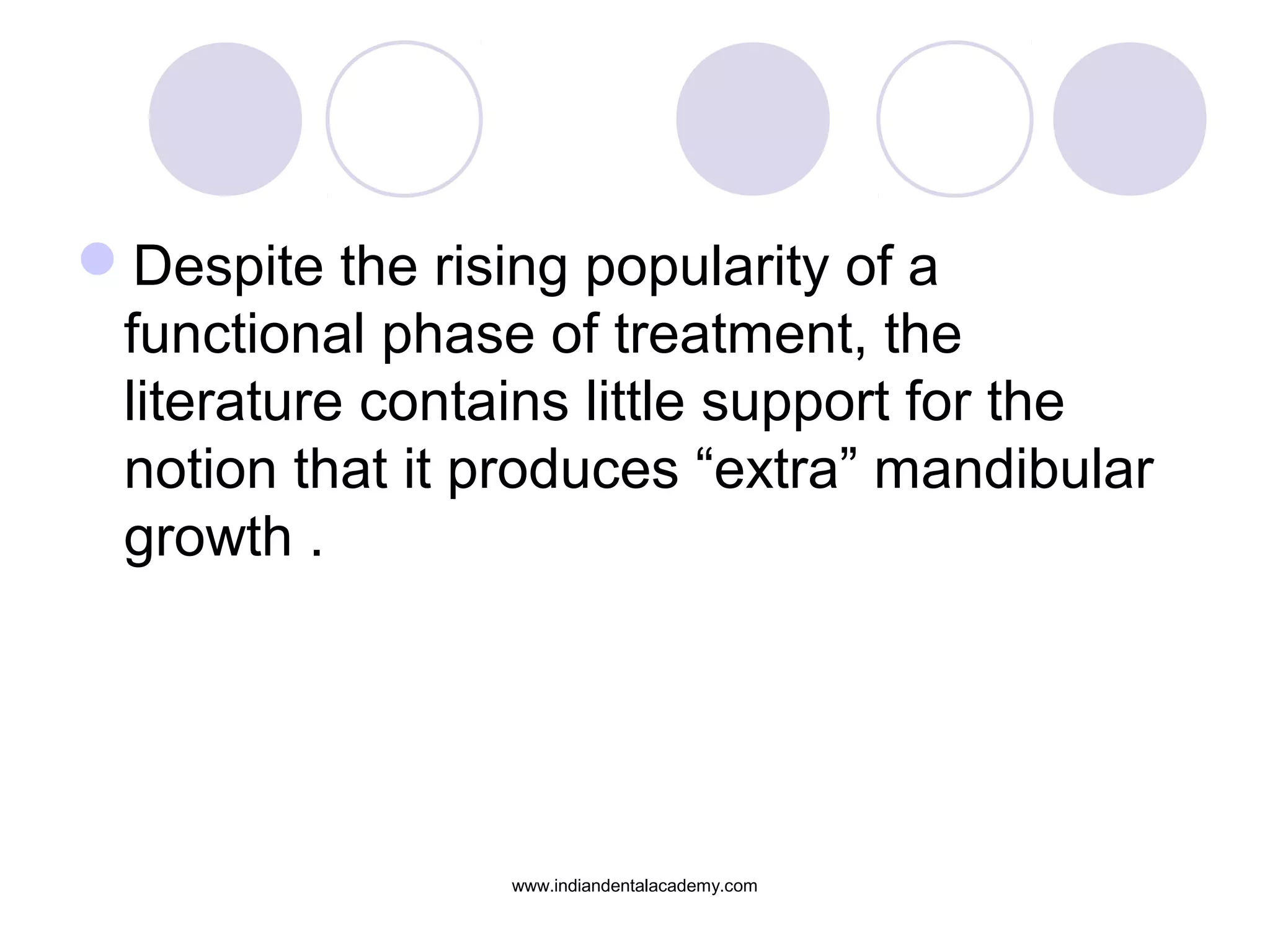 Despite the rising popularity of a
functional phase of treatment, the
literature contains little support for the
notion that it produces “extra” mandibular
growth .
www.indiandentalacademy.com
 