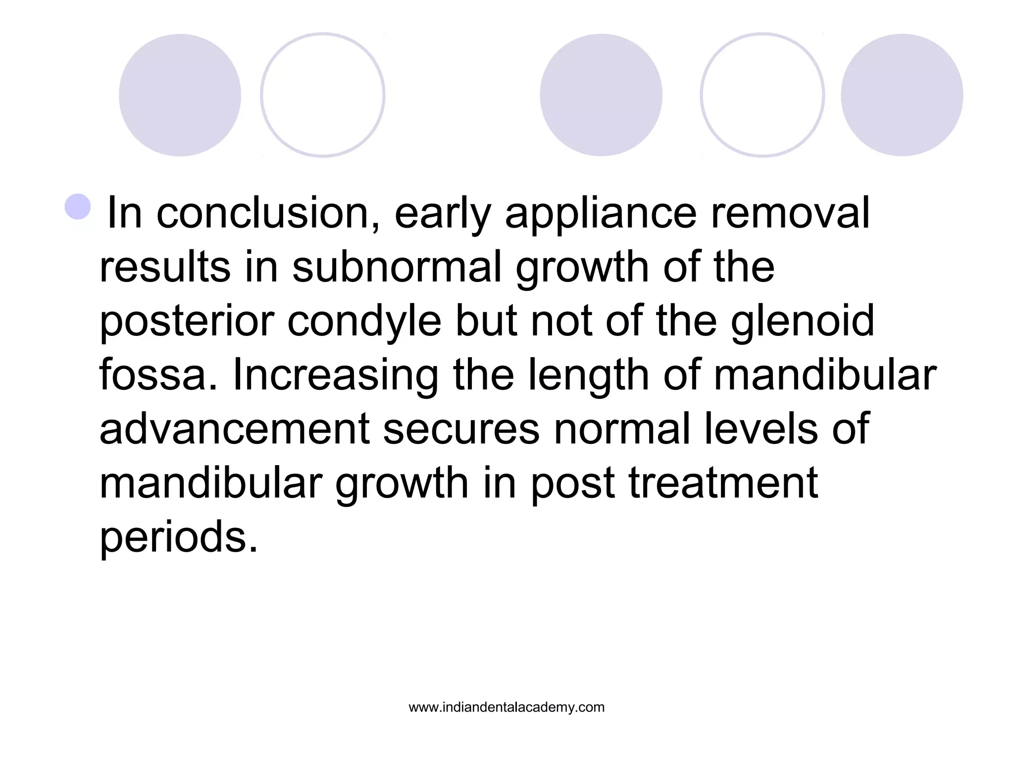 In conclusion, early appliance removal
results in subnormal growth of the
posterior condyle but not of the glenoid
fossa. Increasing the length of mandibular
advancement secures normal levels of
mandibular growth in post treatment
periods.
www.indiandentalacademy.com
 