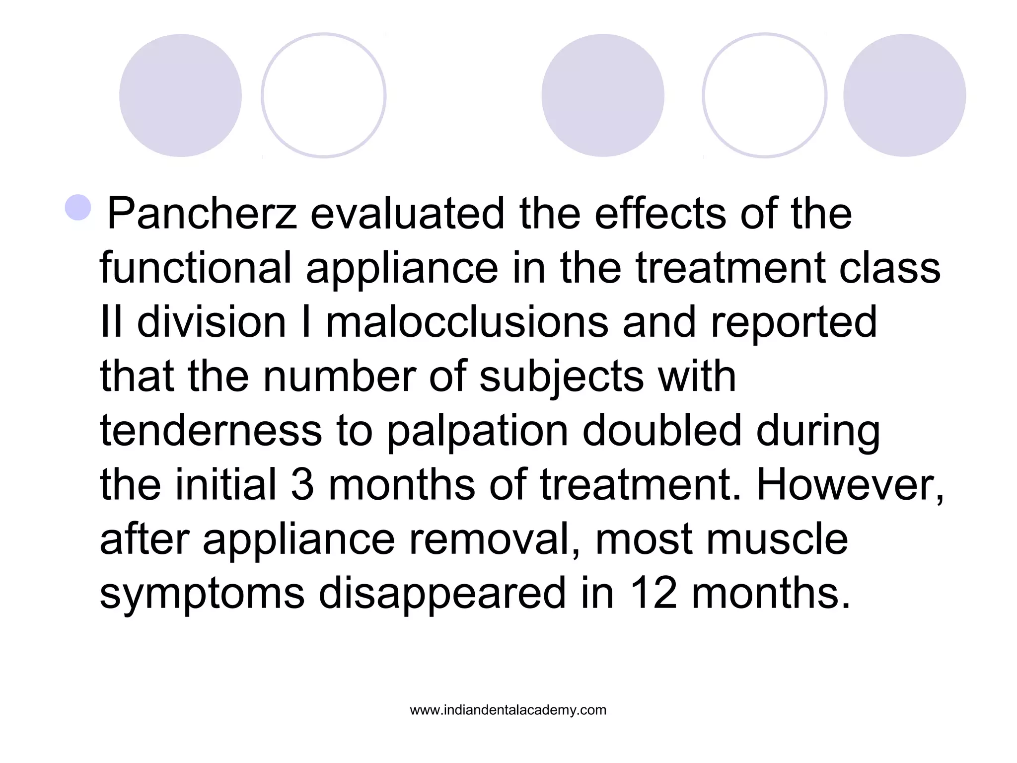 Pancherz evaluated the effects of the
functional appliance in the treatment class
II division I malocclusions and reported
that the number of subjects with
tenderness to palpation doubled during
the initial 3 months of treatment. However,
after appliance removal, most muscle
symptoms disappeared in 12 months.
www.indiandentalacademy.com
 