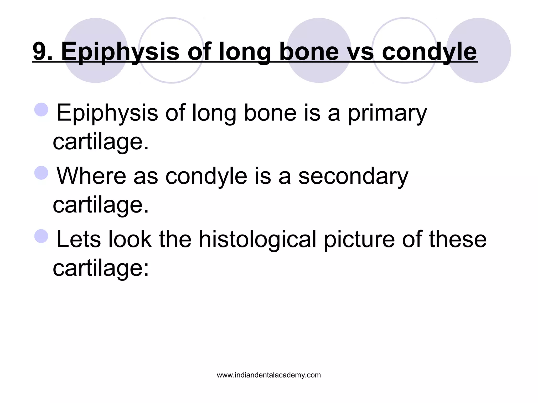 9. Epiphysis of long bone vs condyle
Epiphysis of long bone is a primary
cartilage.
Where as condyle is a secondary
cartilage.
Lets look the histological picture of these
cartilage:
www.indiandentalacademy.com
 