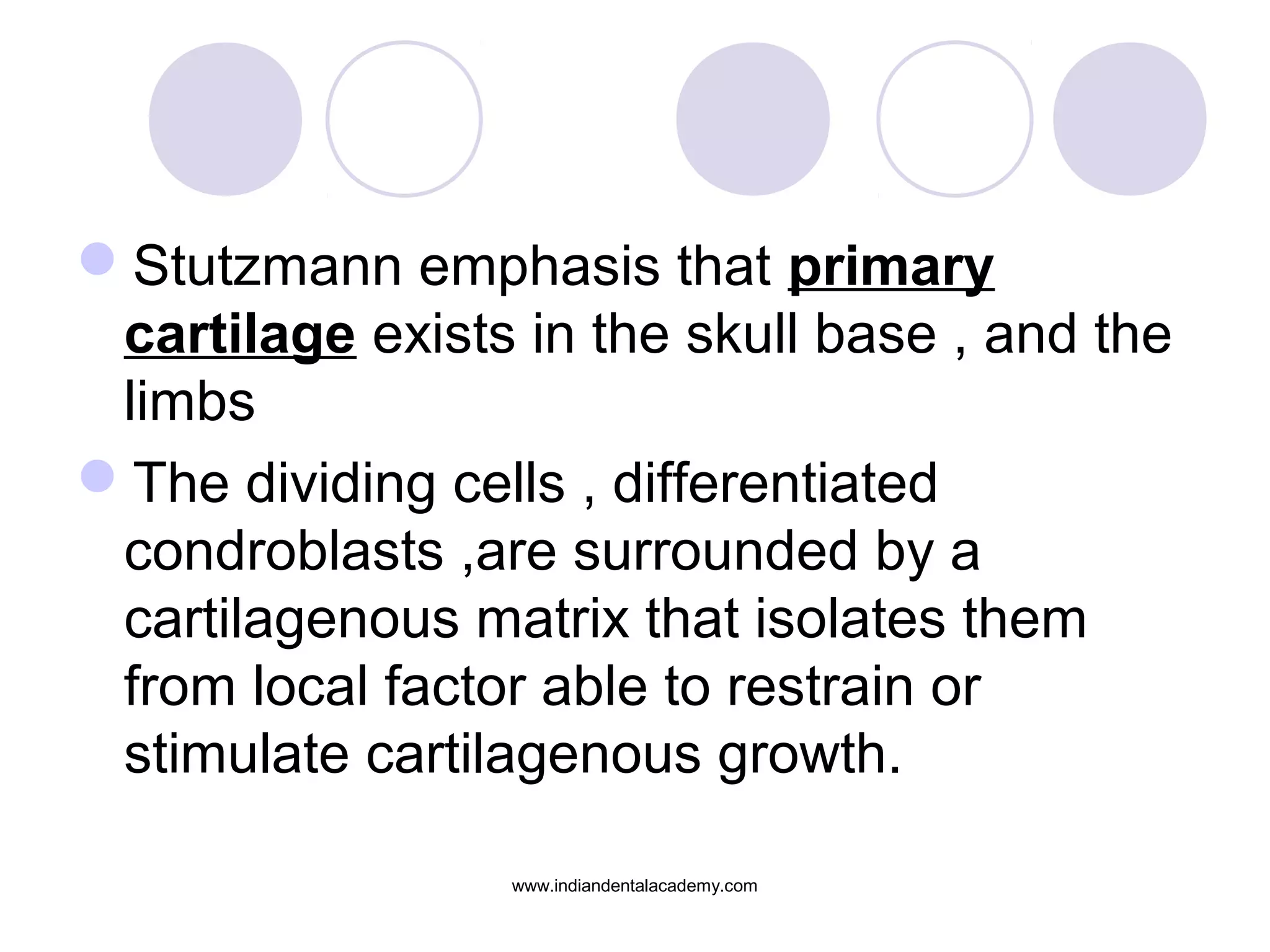Stutzmann emphasis that primary
cartilage exists in the skull base , and the
limbs
The dividing cells , differentiated
condroblasts ,are surrounded by a
cartilagenous matrix that isolates them
from local factor able to restrain or
stimulate cartilagenous growth.
www.indiandentalacademy.com
 