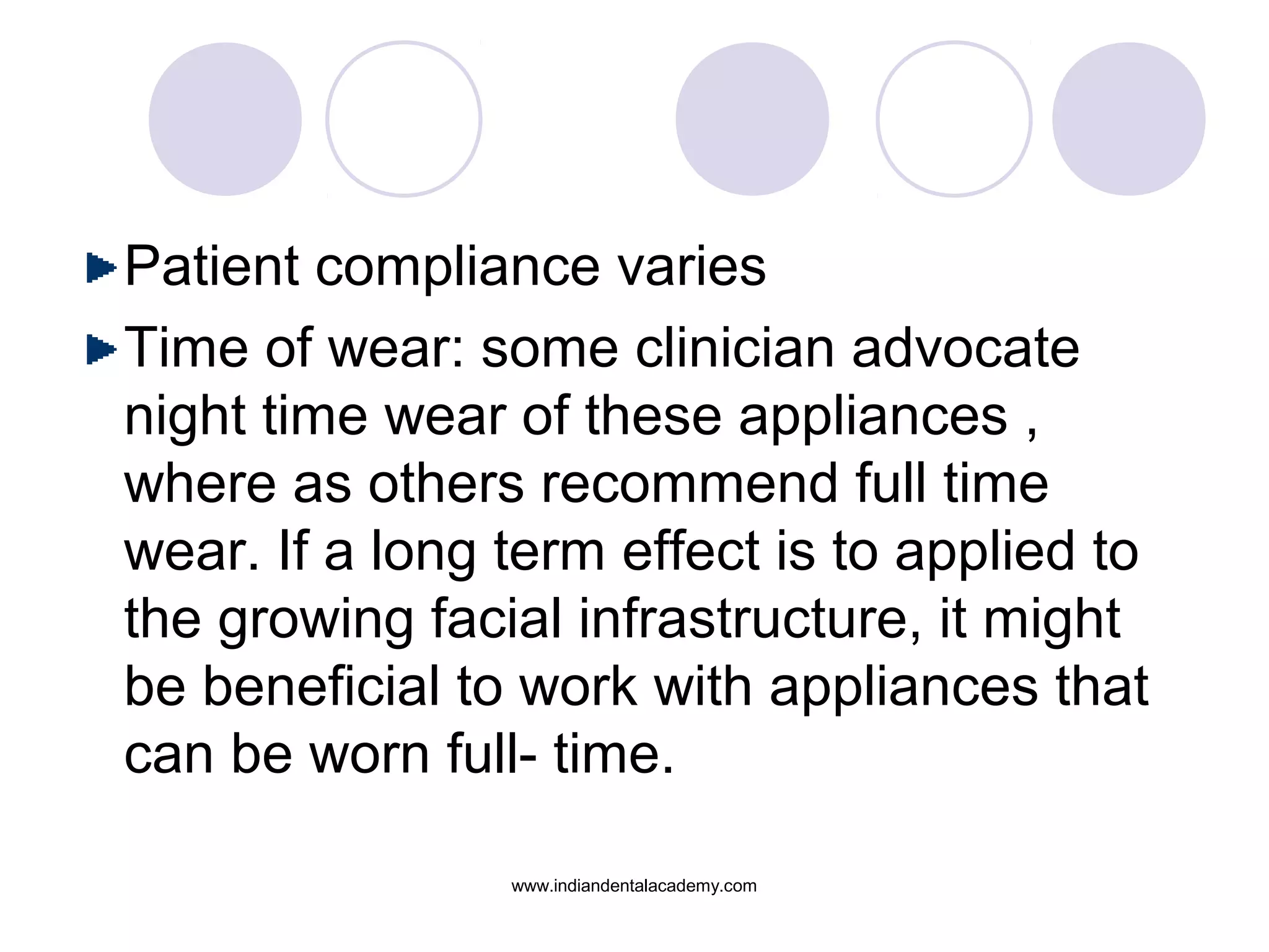 Patient compliance varies
Time of wear: some clinician advocate
night time wear of these appliances ,
where as others recommend full time
wear. If a long term effect is to applied to
the growing facial infrastructure, it might
be beneficial to work with appliances that
can be worn full- time.
www.indiandentalacademy.com
 