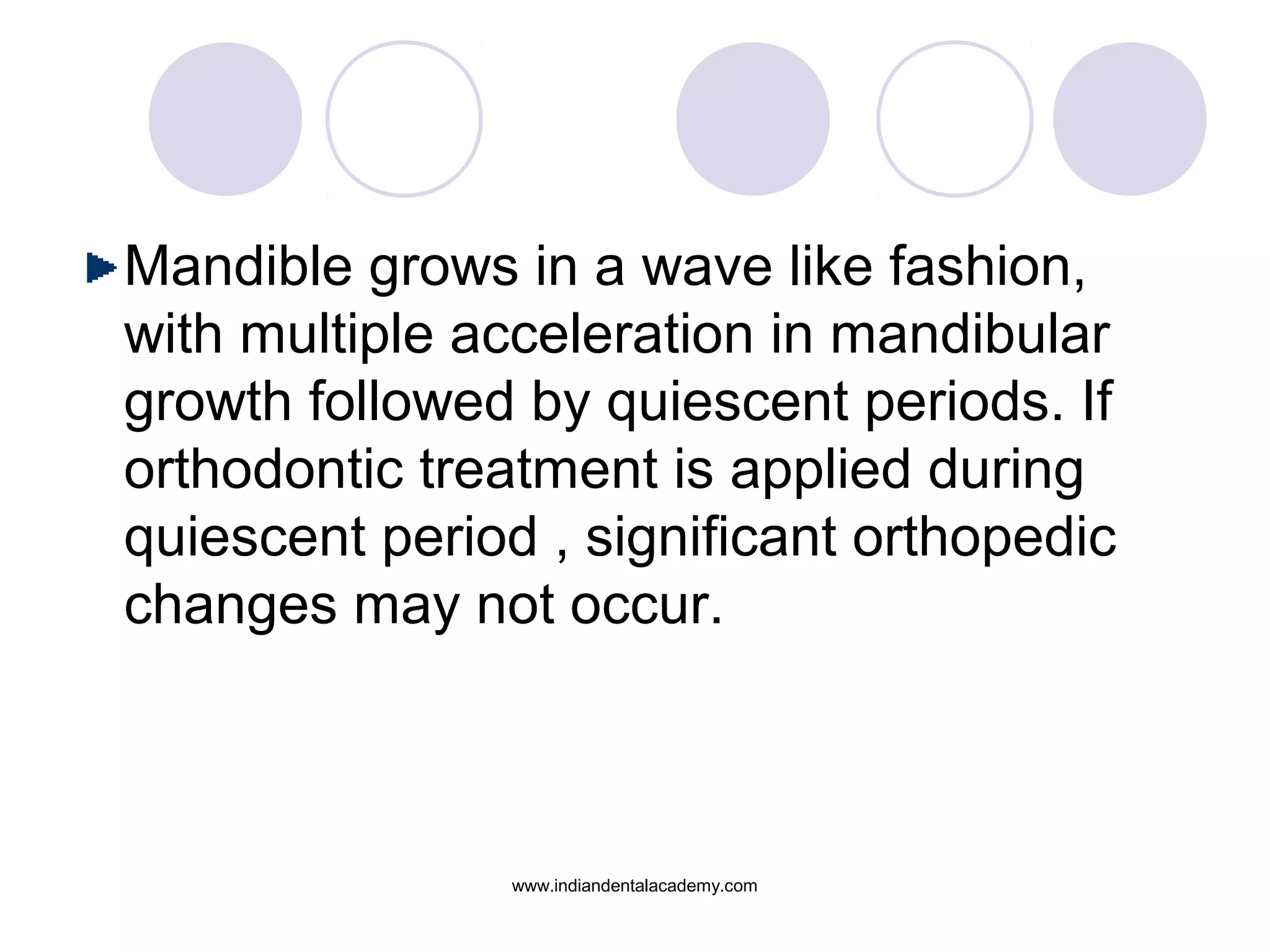 Mandible grows in a wave like fashion,
with multiple acceleration in mandibular
growth followed by quiescent periods. If
orthodontic treatment is applied during
quiescent period , significant orthopedic
changes may not occur.
www.indiandentalacademy.com
 