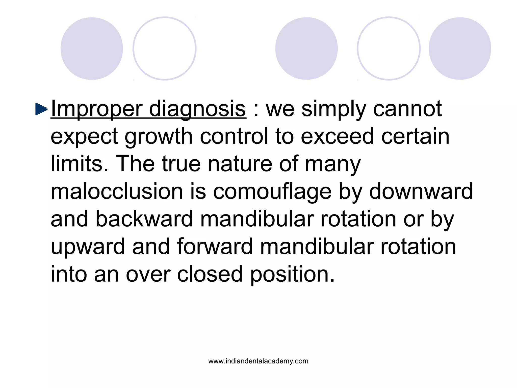 Improper diagnosis : we simply cannot
expect growth control to exceed certain
limits. The true nature of many
malocclusion is comouflage by downward
and backward mandibular rotation or by
upward and forward mandibular rotation
into an over closed position.
www.indiandentalacademy.com
 
