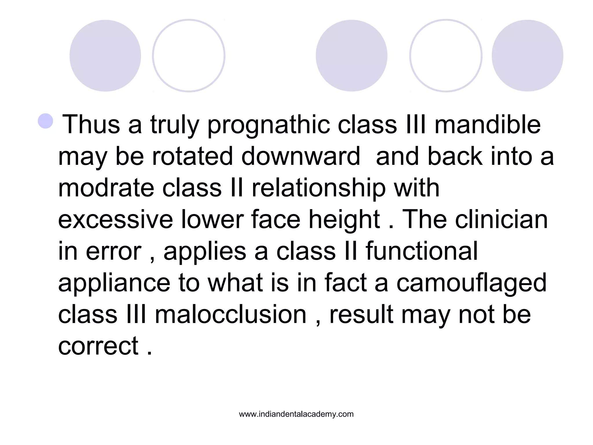 Thus a truly prognathic class III mandible
may be rotated downward and back into a
modrate class II relationship with
excessive lower face height . The clinician
in error , applies a class II functional
appliance to what is in fact a camouflaged
class III malocclusion , result may not be
correct .
www.indiandentalacademy.com
 