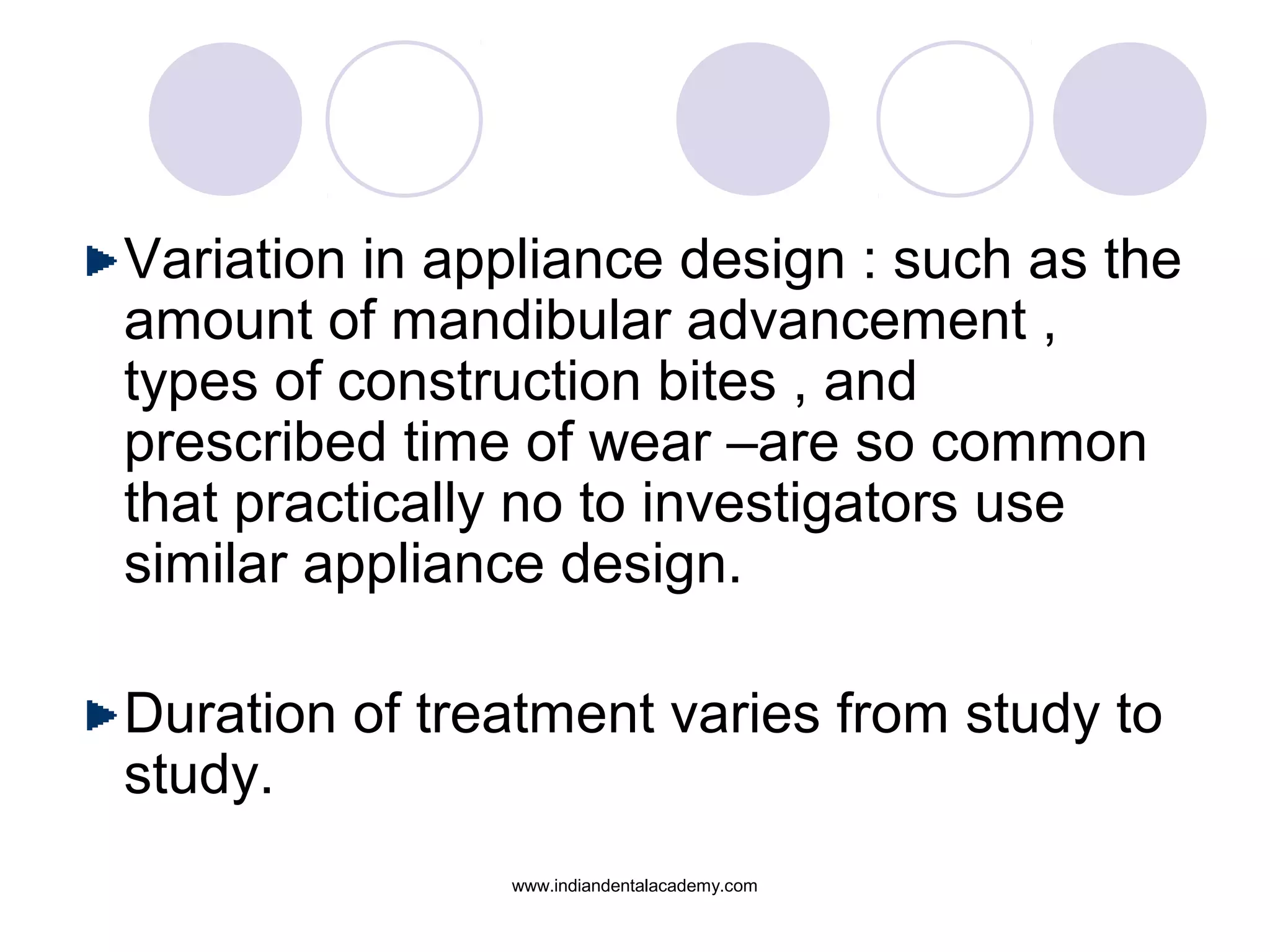 Variation in appliance design : such as the
amount of mandibular advancement ,
types of construction bites , and
prescribed time of wear –are so common
that practically no to investigators use
similar appliance design.
Duration of treatment varies from study to
study.
www.indiandentalacademy.com
 
