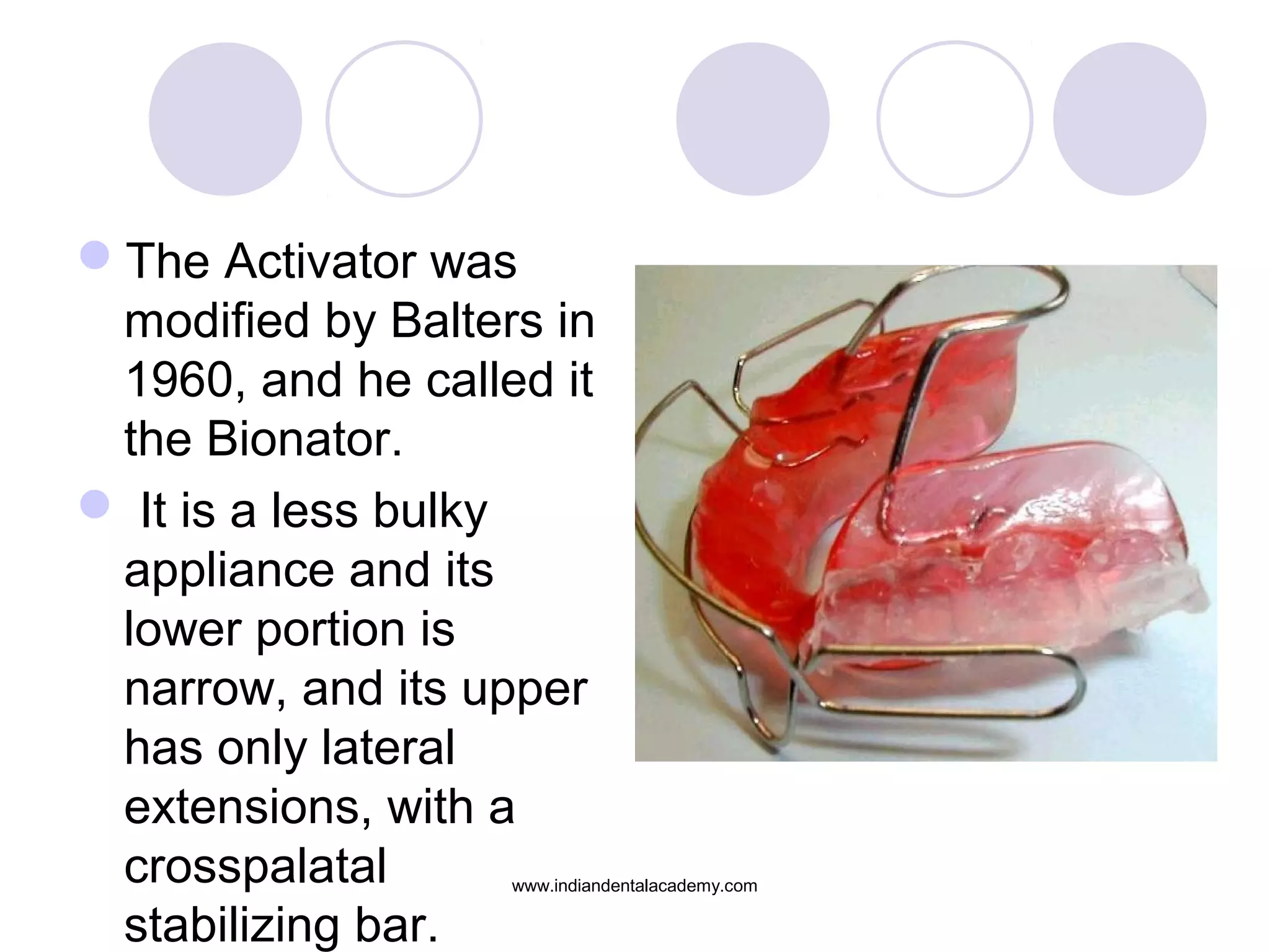 The Activator was
modified by Balters in
1960, and he called it
the Bionator.
 It is a less bulky
appliance and its
lower portion is
narrow, and its upper
has only lateral
extensions, with a
crosspalatal
stabilizing bar.
www.indiandentalacademy.com
 