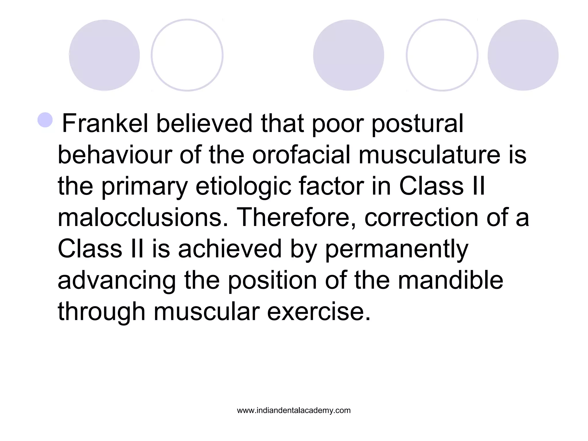 Frankel believed that poor postural
behaviour of the orofacial musculature is
the primary etiologic factor in Class II
malocclusions. Therefore, correction of a
Class II is achieved by permanently
advancing the position of the mandible
through muscular exercise.
www.indiandentalacademy.com
 