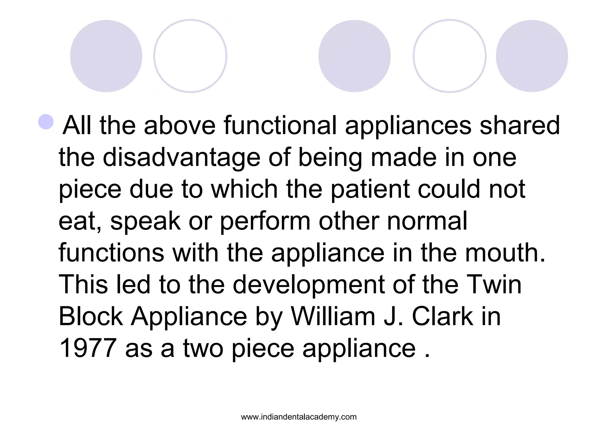 All the above functional appliances shared
the disadvantage of being made in one
piece due to which the patient could not
eat, speak or perform other normal
functions with the appliance in the mouth.
This led to the development of the Twin
Block Appliance by William J. Clark in
1977 as a two piece appliance .
www.indiandentalacademy.com
 