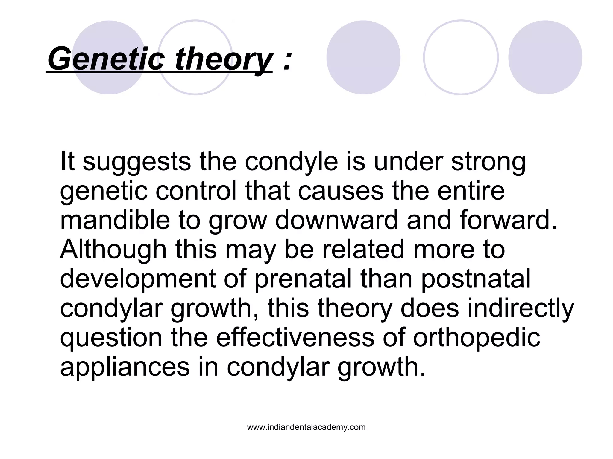 Genetic theory :
It suggests the condyle is under strong
genetic control that causes the entire
mandible to grow downward and forward.
Although this may be related more to
development of prenatal than postnatal
condylar growth, this theory does indirectly
question the effectiveness of orthopedic
appliances in condylar growth.
www.indiandentalacademy.com
 