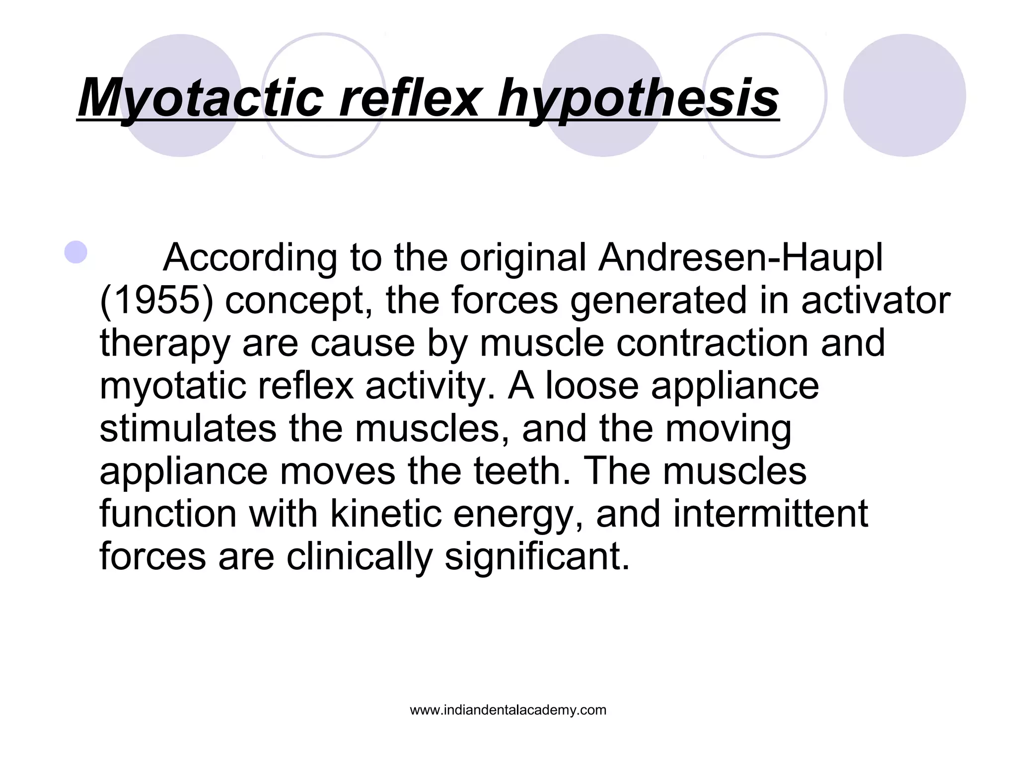 Myotactic reflex hypothesis
 According to the original Andresen-Haupl
(1955) concept, the forces generated in activator
therapy are cause by muscle contraction and
myotatic reflex activity. A loose appliance
stimulates the muscles, and the moving
appliance moves the teeth. The muscles
function with kinetic energy, and intermittent
forces are clinically significant.
www.indiandentalacademy.com
 