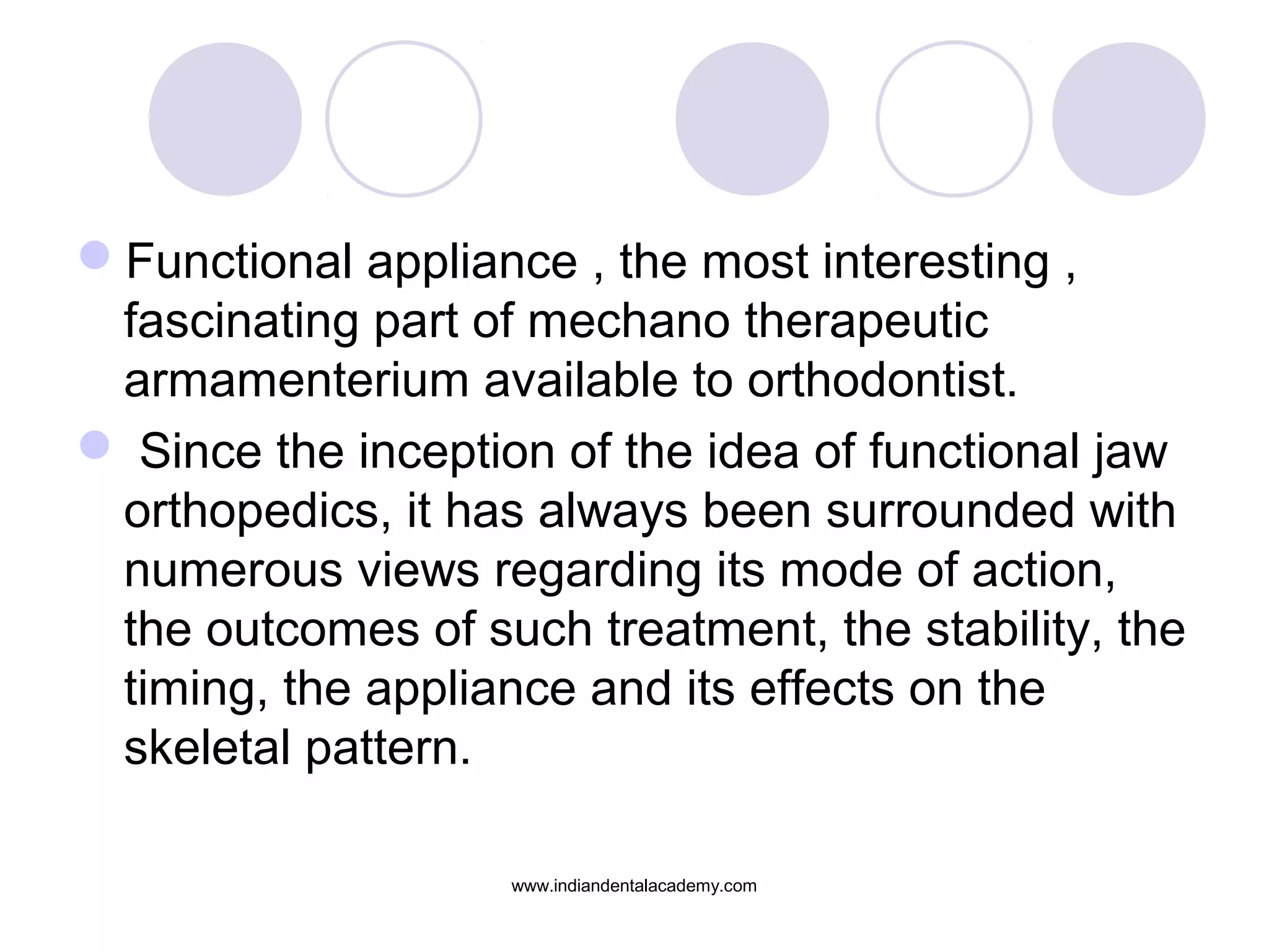 Functional appliance , the most interesting ,
fascinating part of mechano therapeutic
armamenterium available to orthodontist.
 Since the inception of the idea of functional jaw
orthopedics, it has always been surrounded with
numerous views regarding its mode of action,
the outcomes of such treatment, the stability, the
timing, the appliance and its effects on the
skeletal pattern.
www.indiandentalacademy.com
 
