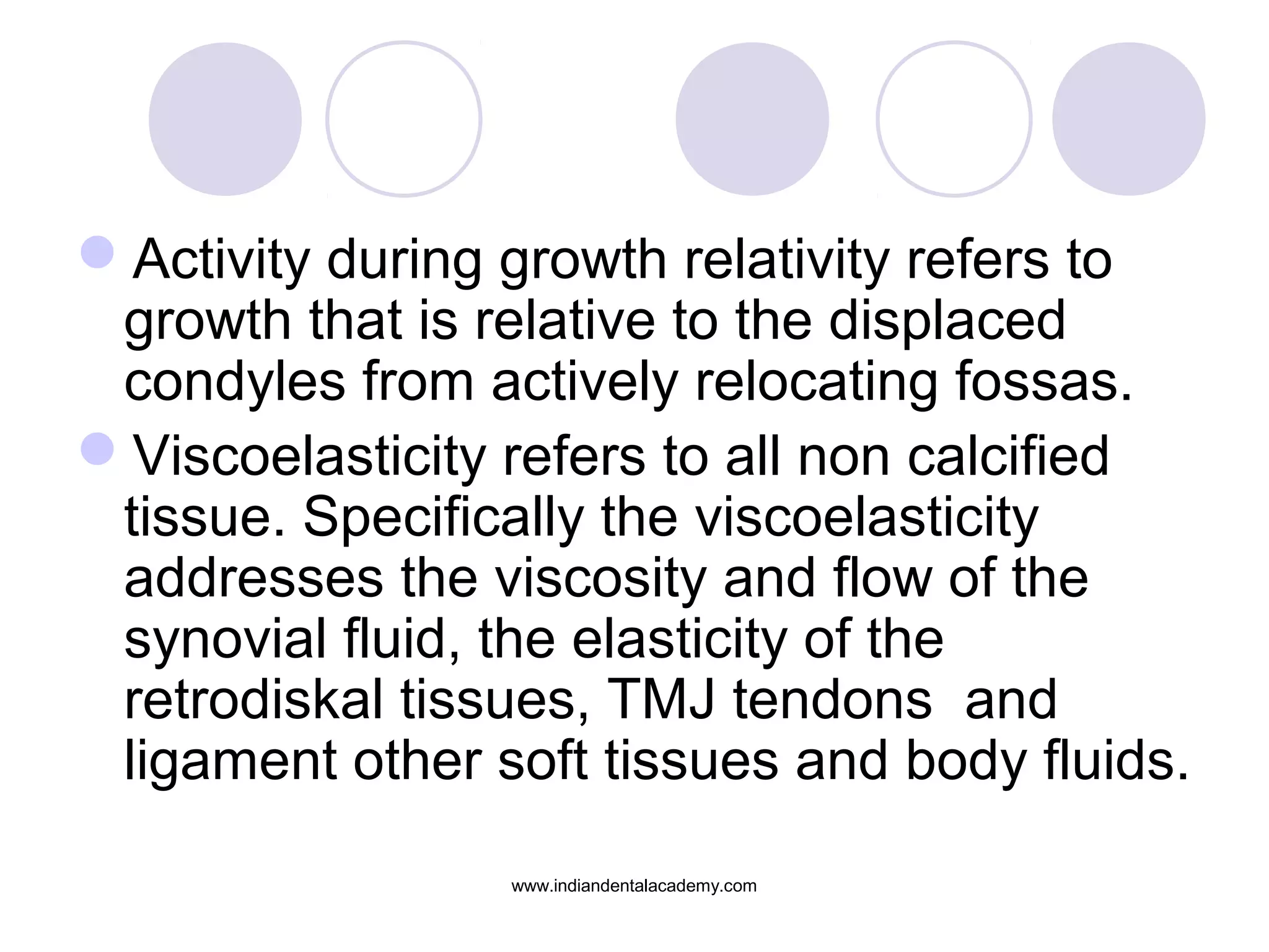 Activity during growth relativity refers to
growth that is relative to the displaced
condyles from actively relocating fossas.
Viscoelasticity refers to all non calcified
tissue. Specifically the viscoelasticity
addresses the viscosity and flow of the
synovial fluid, the elasticity of the
retrodiskal tissues, TMJ tendons and
ligament other soft tissues and body fluids.
www.indiandentalacademy.com
 