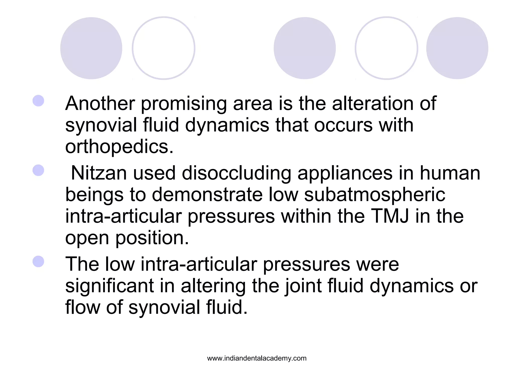  Another promising area is the alteration of
synovial fluid dynamics that occurs with
orthopedics.
 Nitzan used disoccluding appliances in human
beings to demonstrate low subatmospheric
intra-articular pressures within the TMJ in the
open position.
 The low intra-articular pressures were
significant in altering the joint fluid dynamics or
flow of synovial fluid.
www.indiandentalacademy.com
 