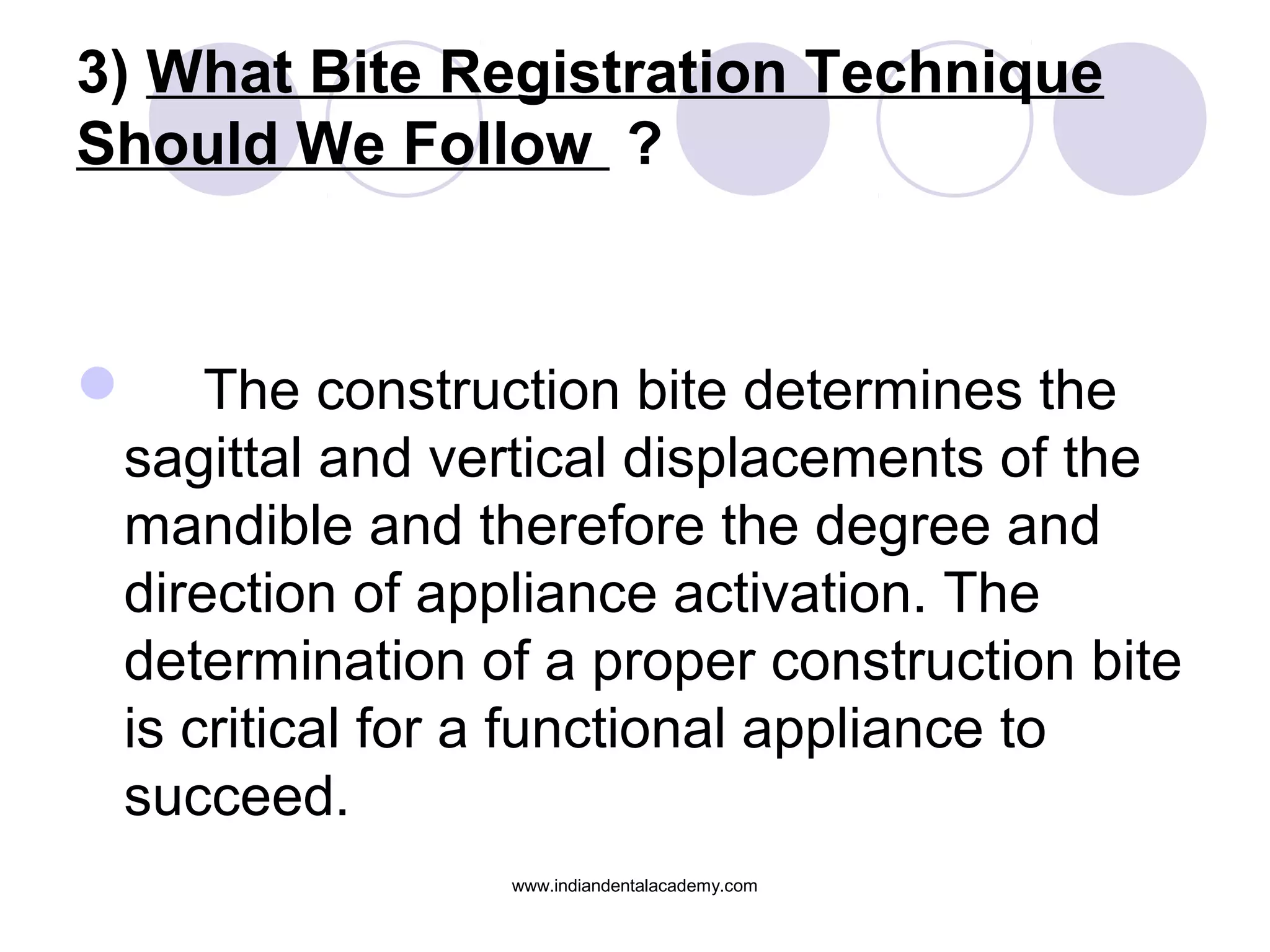 3) What Bite Registration Technique
Should We Follow ?
 The construction bite determines the
sagittal and vertical displacements of the
mandible and therefore the degree and
direction of appliance activation. The
determination of a proper construction bite
is critical for a functional appliance to
succeed.
www.indiandentalacademy.com
 