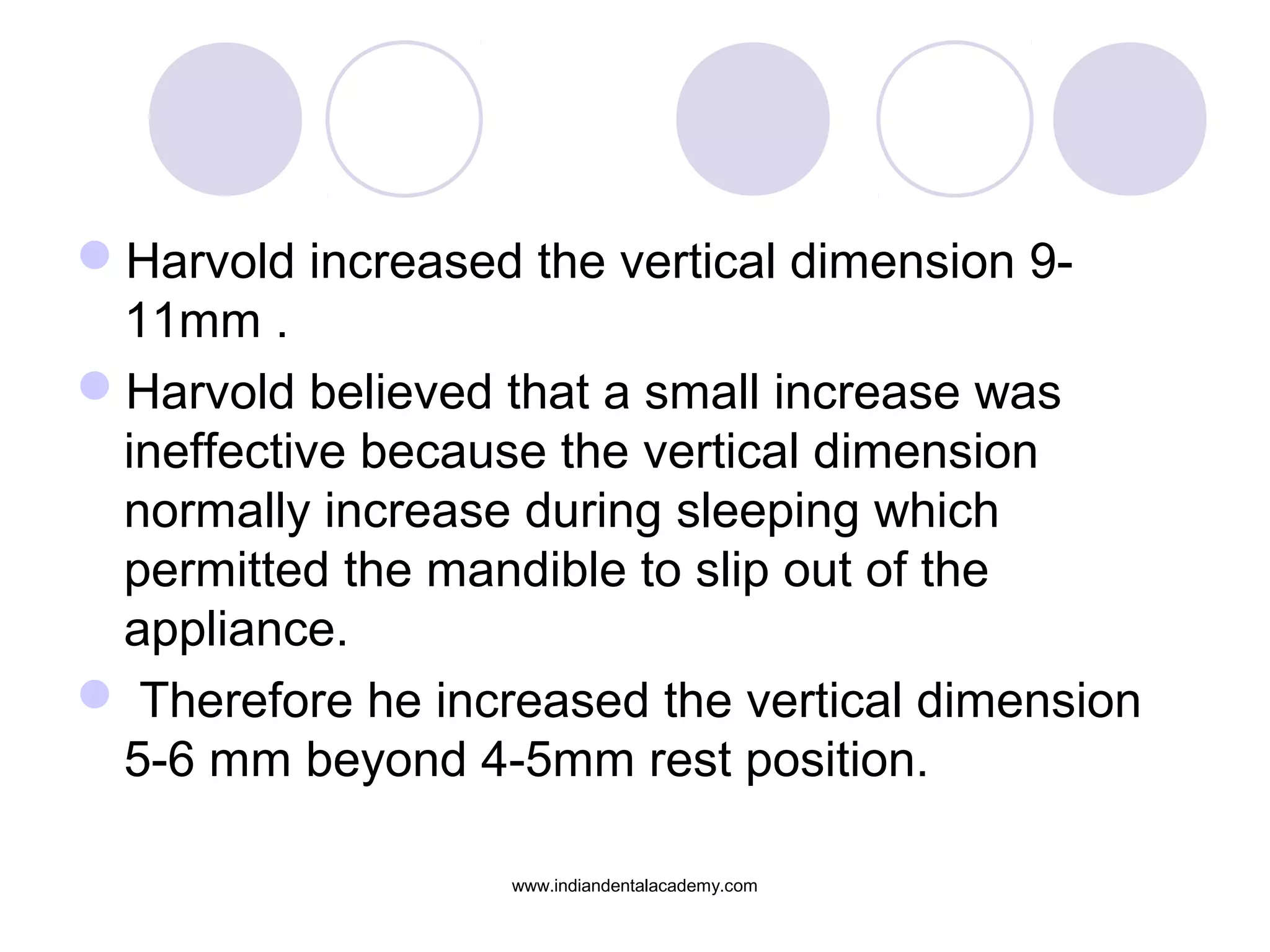Harvold increased the vertical dimension 9-
11mm .
Harvold believed that a small increase was
ineffective because the vertical dimension
normally increase during sleeping which
permitted the mandible to slip out of the
appliance.
 Therefore he increased the vertical dimension
5-6 mm beyond 4-5mm rest position.
www.indiandentalacademy.com
 