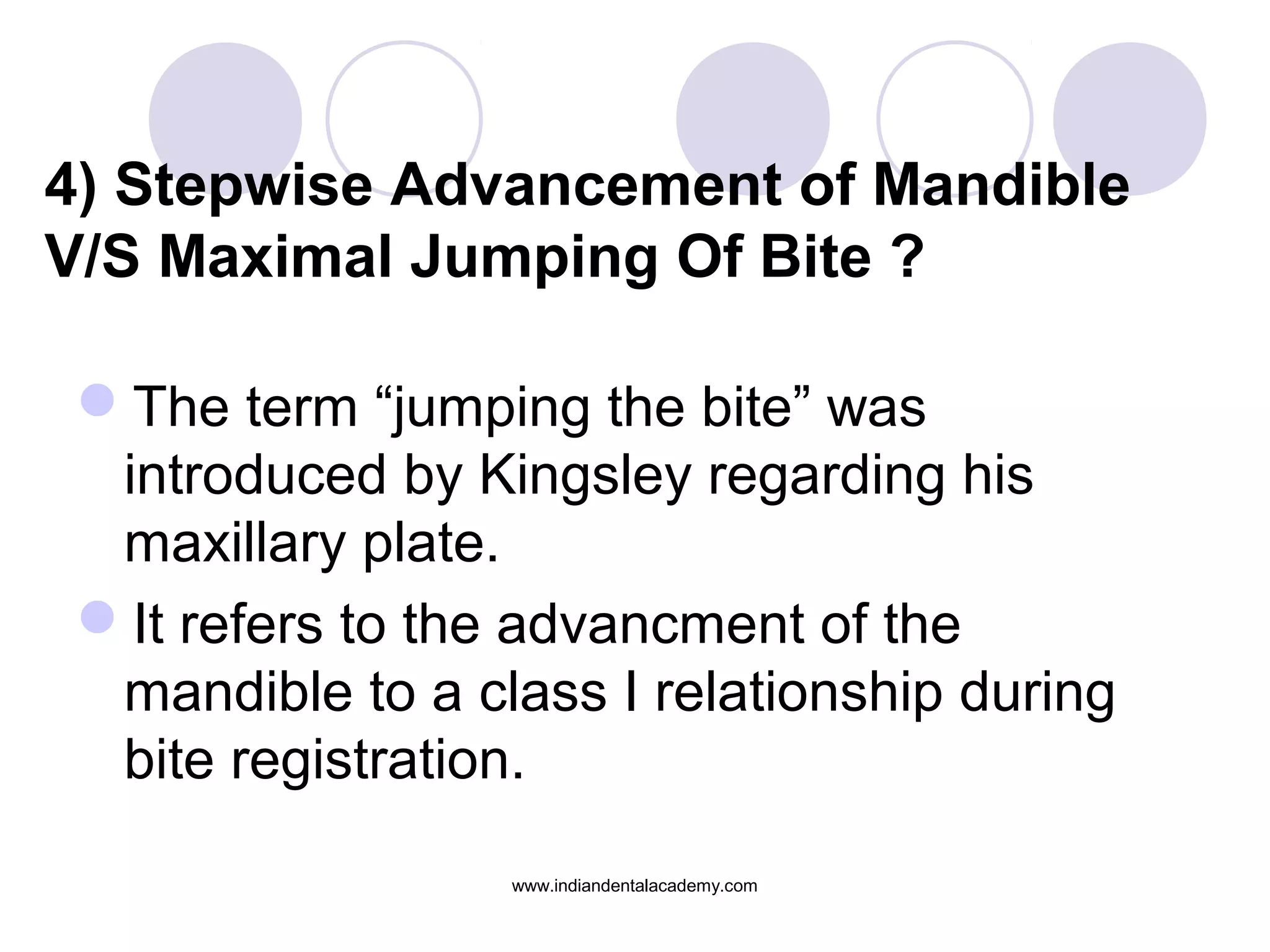 4) Stepwise Advancement of Mandible
V/S Maximal Jumping Of Bite ?
The term “jumping the bite” was
introduced by Kingsley regarding his
maxillary plate.
It refers to the advancment of the
mandible to a class I relationship during
bite registration.
www.indiandentalacademy.com
 