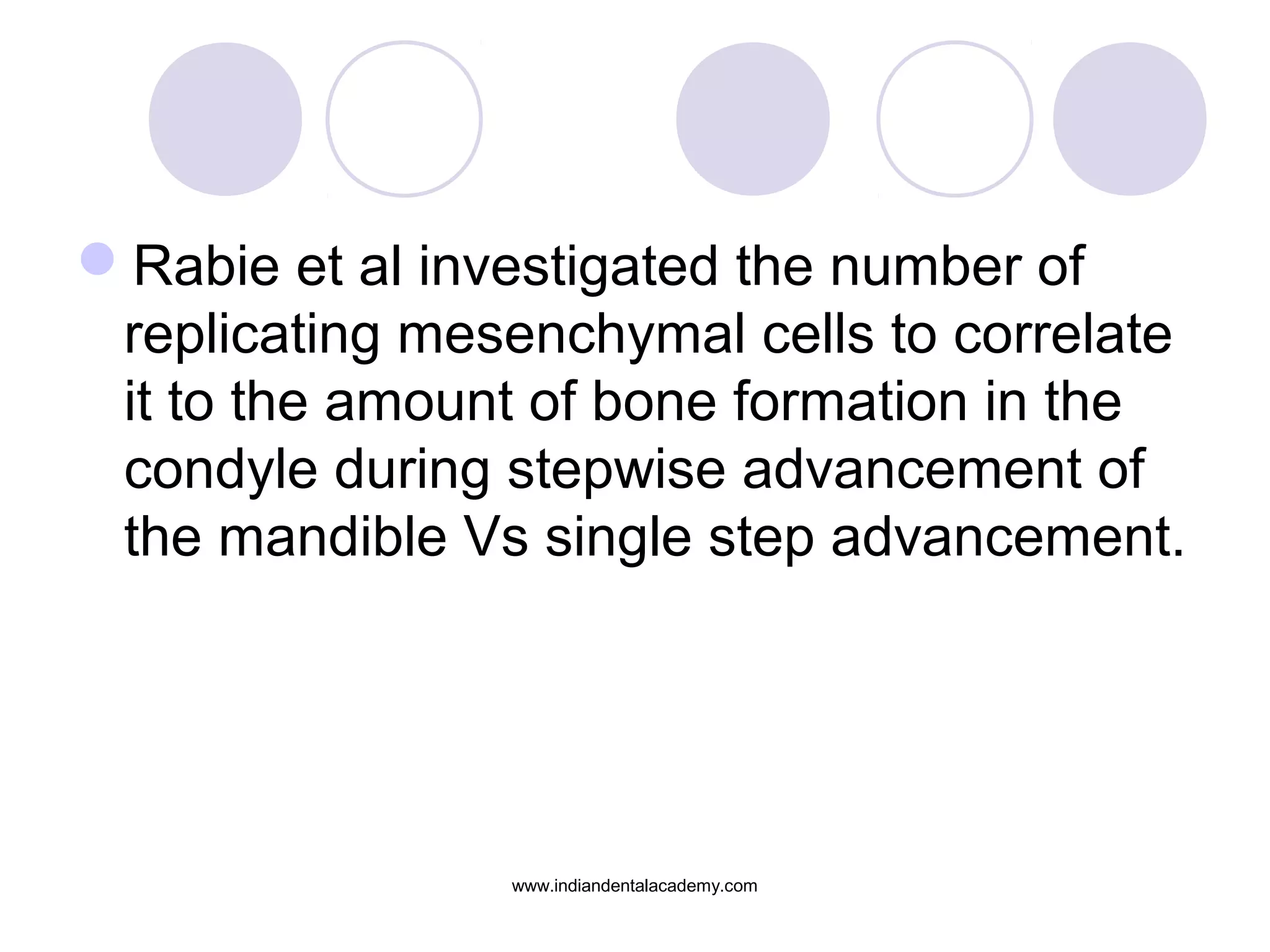 Rabie et al investigated the number of
replicating mesenchymal cells to correlate
it to the amount of bone formation in the
condyle during stepwise advancement of
the mandible Vs single step advancement.
www.indiandentalacademy.com
 