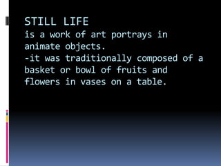 STILL LIFE
is a work of art portrays in
animate objects.
-it was traditionally composed of a
basket or bowl of fruits and
flowers in vases on a table.
 