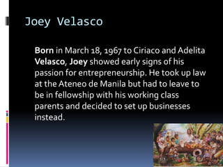Joey Velasco
Born in March 18, 1967 to Ciriaco and Adelita
Velasco, Joey showed early signs of his
passion for entrepreneurship. He took up law
at the Ateneo de Manila but had to leave to
be in fellowship with his working class
parents and decided to set up businesses
instead.
 