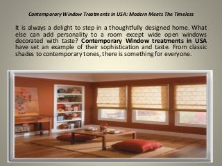Contemporary Window Treatments In USA: Modern Meets The Timeless
It is always a delight to step in a thoughtfully designed home. What
else can add personality to a room except wide open windows
decorated with taste? Contemporary Window treatments in USA
have set an example of their sophistication and taste. From classic
shades to contemporary tones, there is something for everyone.
 
