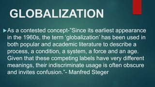 GLOBALIZATION
As a contested concept-”Since its earliest appearance
in the 1960s, the term ‘globalization’ has been used in
both popular and academic literature to describe a
process, a condition, a system, a force and an age.
Given that these competing labels have very different
meanings, their indiscriminate usage is often obscure
and invites confusion.”- Manfred Steger
 