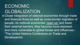 ECONOMIC
GLOBALIZATION
Closer integration of national economies through trade
and financial flows as well as cross-border migration of
people. As national economies ‘open up’ and lower
their external barriers, they become more exposed-
and more vulnerable-to global forces and influences.-
”The United Nations Conference on Trade and
Developemnt.
 