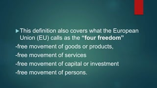 This definition also covers what the European
Union (EU) calls as the “four freedom”
-free movement of goods or products,
-free movement of services
-free movement of capital or investment
-free movement of persons.
 