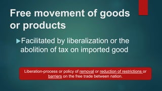 Free movement of goods
or products
Facilitated by liberalization or the
abolition of tax on imported good
Liberation-process or policy of removal or reduction of restrictions or
barriers on the free trade between nation.
 