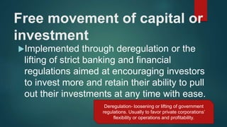 Free movement of capital or
investment
Implemented through deregulation or the
lifting of strict banking and financial
regulations aimed at encouraging investors
to invest more and retain their ability to pull
out their investments at any time with ease.
Deregulation- loosening or lifting of government
regulations. Usually to favor private corporations’
flexibility or operations and profitability.
 