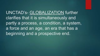 UNCTAD’s- GLOBALIZATION further
clarifies that it is simultaneously and
partly a process, a condition, a system,
a force and an age, an era that has a
beginning and a prospective end.
 