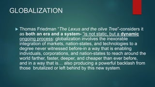 GLOBALIZATION
 Thomas Friedman “The Lexus and the olive Tree”-considers it
as both an era and a system- “is not static, but a dynamic
ongoing process: globalization involves the inexorable
integration of markets, nation-states, and technologies to a
degree never witnessed before-in a way that is enabling
individuals, corporations, and nation-states to reach around the
world farther, faster, deeper, and cheaper than ever before,
and in a way that is… also producing a powerful backlash from
those brutalized or left behind by this new system.
 